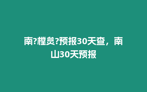 南?樘炱?預報30天查，南山30天預報