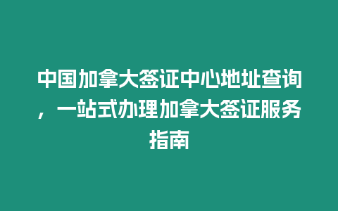 中國加拿大簽證中心地址查詢，一站式辦理加拿大簽證服務指南