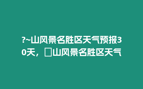 ?~山風(fēng)景名勝區(qū)天氣預(yù)報(bào)30天，崀山風(fēng)景名勝區(qū)天氣