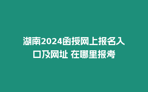 湖南2024函授網上報名入口及網址 在哪里報考