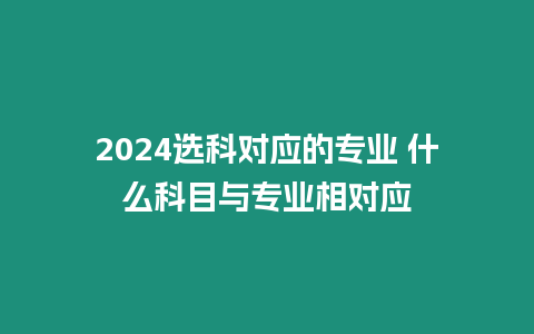 2024選科對應的專業 什么科目與專業相對應