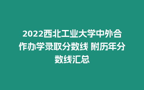 2022西北工業(yè)大學(xué)中外合作辦學(xué)錄取分?jǐn)?shù)線 附歷年分?jǐn)?shù)線匯總