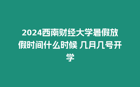 2024西南財經(jīng)大學(xué)暑假放假時間什么時候 幾月幾號開學(xué)