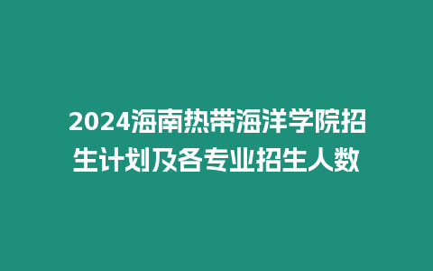 2024海南熱帶海洋學院招生計劃及各專業招生人數