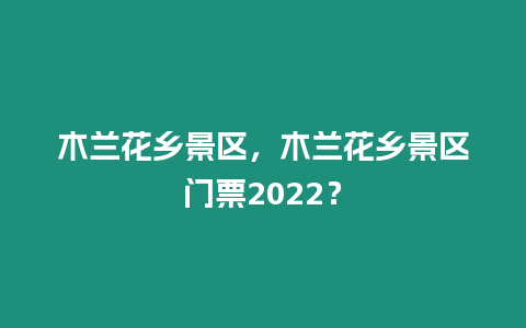 木蘭花鄉景區，木蘭花鄉景區門票2022？