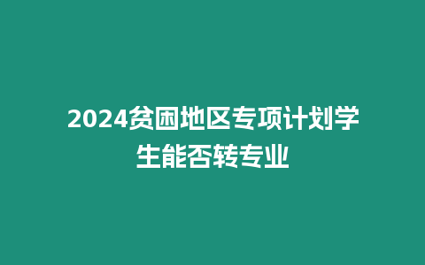 2024貧困地區專項計劃學生能否轉專業