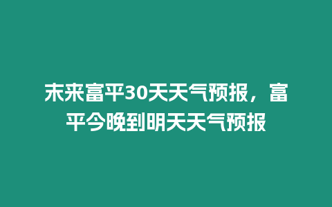 末來富平30天天氣預(yù)報，富平今晚到明天天氣預(yù)報