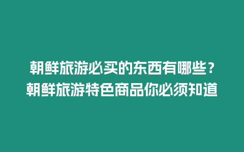 朝鮮旅游必買的東西有哪些？朝鮮旅游特色商品你必須知道