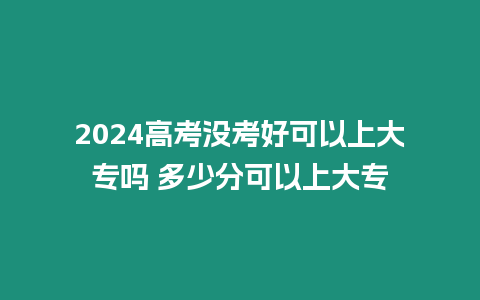 2024高考沒考好可以上大專嗎 多少分可以上大專