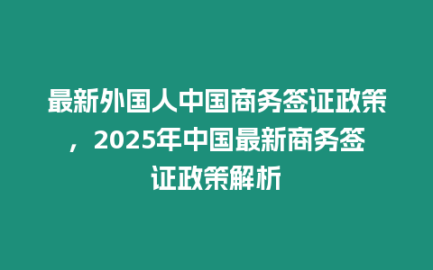 最新外國人中國商務簽證政策，2025年中國最新商務簽證政策解析