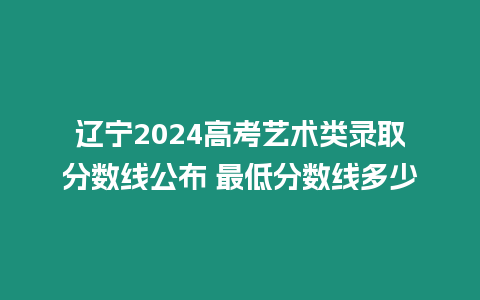 遼寧2024高考藝術類錄取分數線公布 最低分數線多少