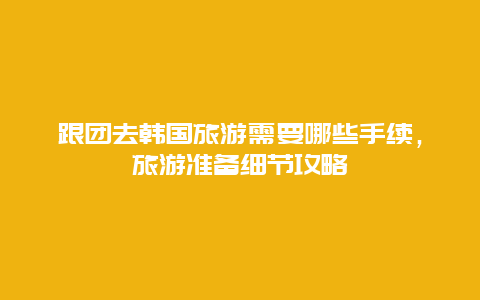 跟團去韓國旅游需要哪些手續，旅游準備細節攻略