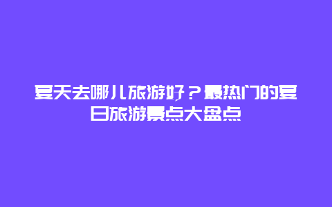 夏天去哪兒旅游好？最熱門的夏日旅游景點(diǎn)大盤點(diǎn)