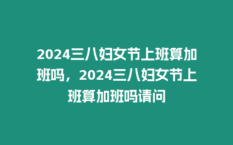 2024三八婦女節上班算加班嗎，2024三八婦女節上班算加班嗎請問