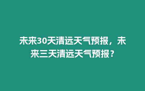 未來30天清遠天氣預報，未來三天清遠天氣預報？