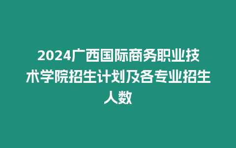 2024廣西國際商務職業技術學院招生計劃及各專業招生人數