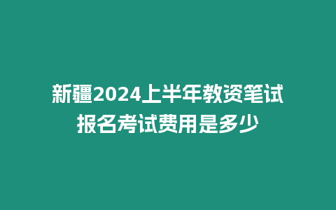 新疆2024上半年教資筆試報名考試費用是多少