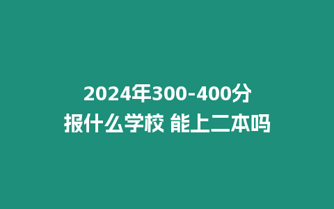 2024年300-400分報什么學校 能上二本嗎