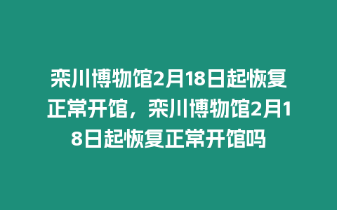 欒川博物館2月18日起恢復正常開館，欒川博物館2月18日起恢復正常開館嗎