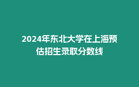 2024年東北大學在上海預估招生錄取分數線