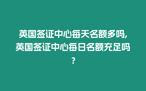 英國簽證中心每天名額多嗎,英國簽證中心每日名額充足嗎？