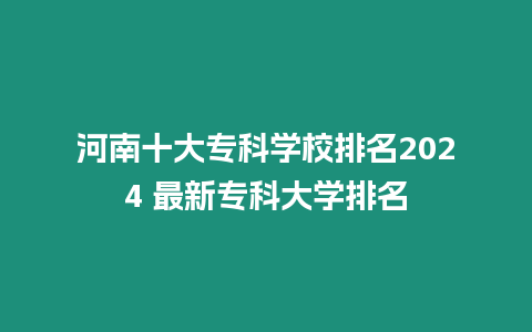 河南十大專科學校排名2024 最新專科大學排名