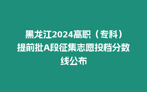 黑龍江2024高職（專科）提前批A段征集志愿投檔分數線公布