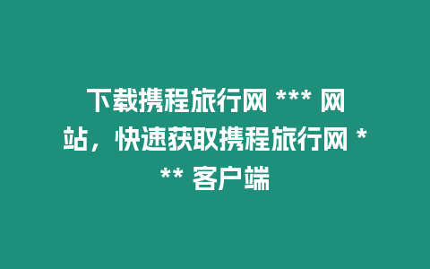 下載攜程旅行網(wǎng) *** 網(wǎng)站，快速獲取攜程旅行網(wǎng) *** 客戶端