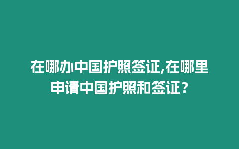 在哪辦中國護照簽證,在哪里申請中國護照和簽證？