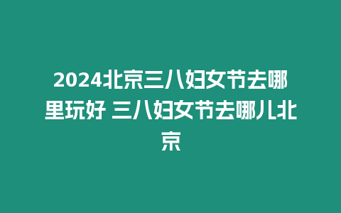 2024北京三八婦女節去哪里玩好 三八婦女節去哪兒北京