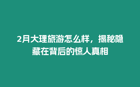 2月大理旅游怎么樣，揭秘隱藏在背后的驚人真相