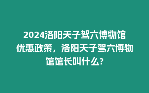 2024洛陽天子駕六博物館優惠政策，洛陽天子駕六博物館館長叫什么?