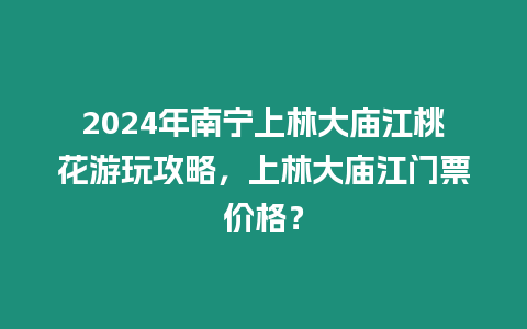 2024年南寧上林大廟江桃花游玩攻略，上林大廟江門票價格？