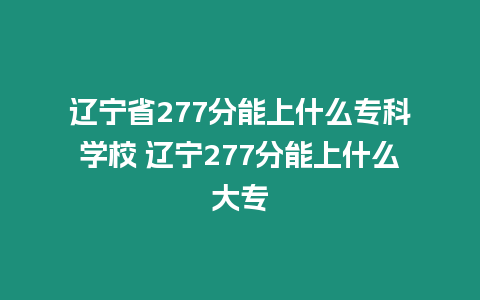 遼寧省277分能上什么專科學校 遼寧277分能上什么大專