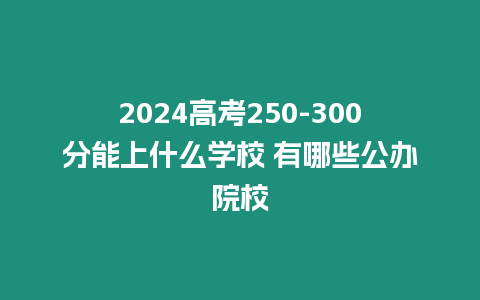 2024高考250-300分能上什么學(xué)校 有哪些公辦院校