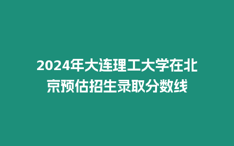 2024年大連理工大學(xué)在北京預(yù)估招生錄取分?jǐn)?shù)線