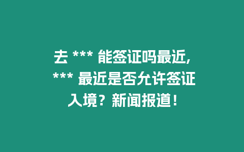 去 *** 能簽證嗎最近, *** 最近是否允許簽證入境？新聞報道！