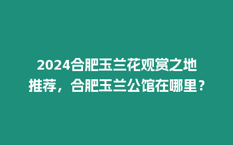 2024合肥玉蘭花觀賞之地推薦，合肥玉蘭公館在哪里？