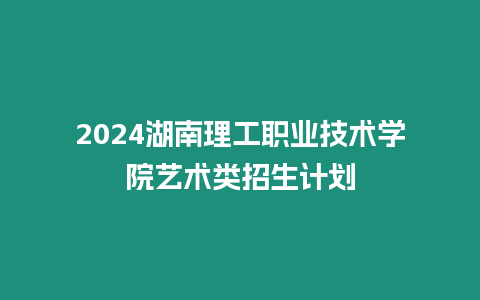 2024湖南理工職業(yè)技術學院藝術類招生計劃