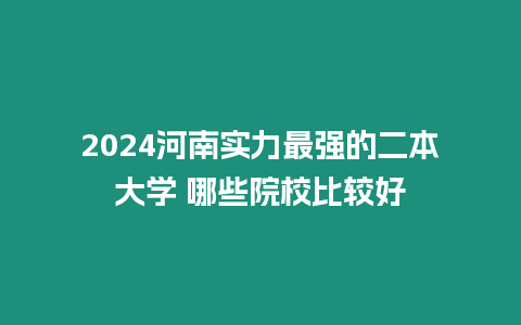 2024河南實力最強的二本大學 哪些院校比較好