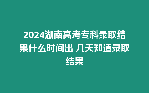 2024湖南高考專科錄取結果什么時間出 幾天知道錄取結果