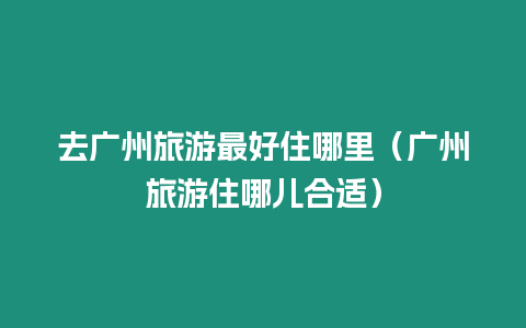 去廣州旅游最好住哪里（廣州旅游住哪兒合適）