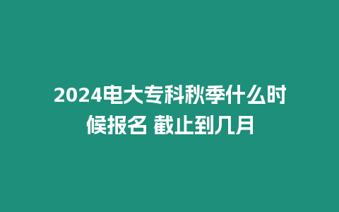 2024電大專科秋季什么時候報名 截止到幾月