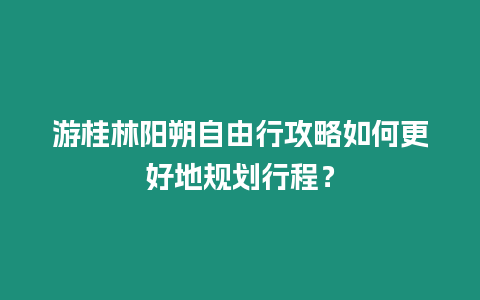 游桂林陽朔自由行攻略如何更好地規劃行程？