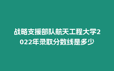 戰略支援部隊航天工程大學2022年錄取分數線是多少