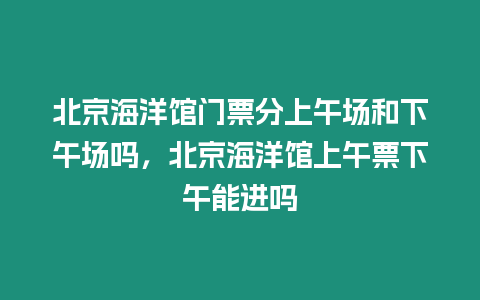 北京海洋館門票分上午場和下午場嗎，北京海洋館上午票下午能進嗎