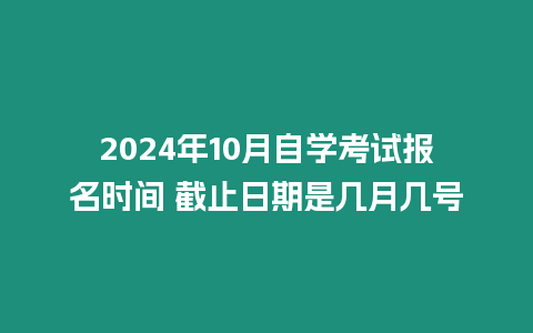 2024年10月自學考試報名時間 截止日期是幾月幾號