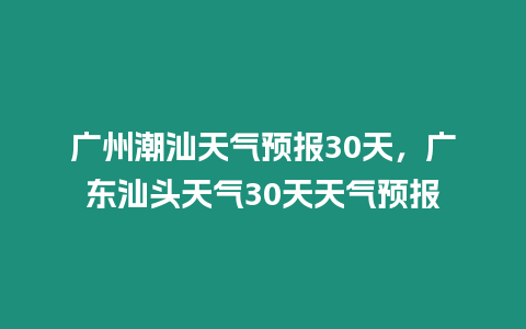 廣州潮汕天氣預報30天，廣東汕頭天氣30天天氣預報