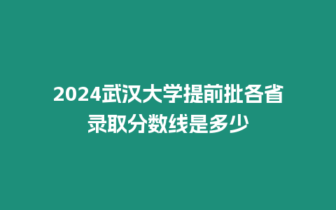 2024武漢大學提前批各省錄取分數線是多少