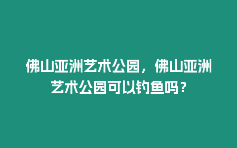 佛山亞洲藝術公園，佛山亞洲藝術公園可以釣魚嗎？